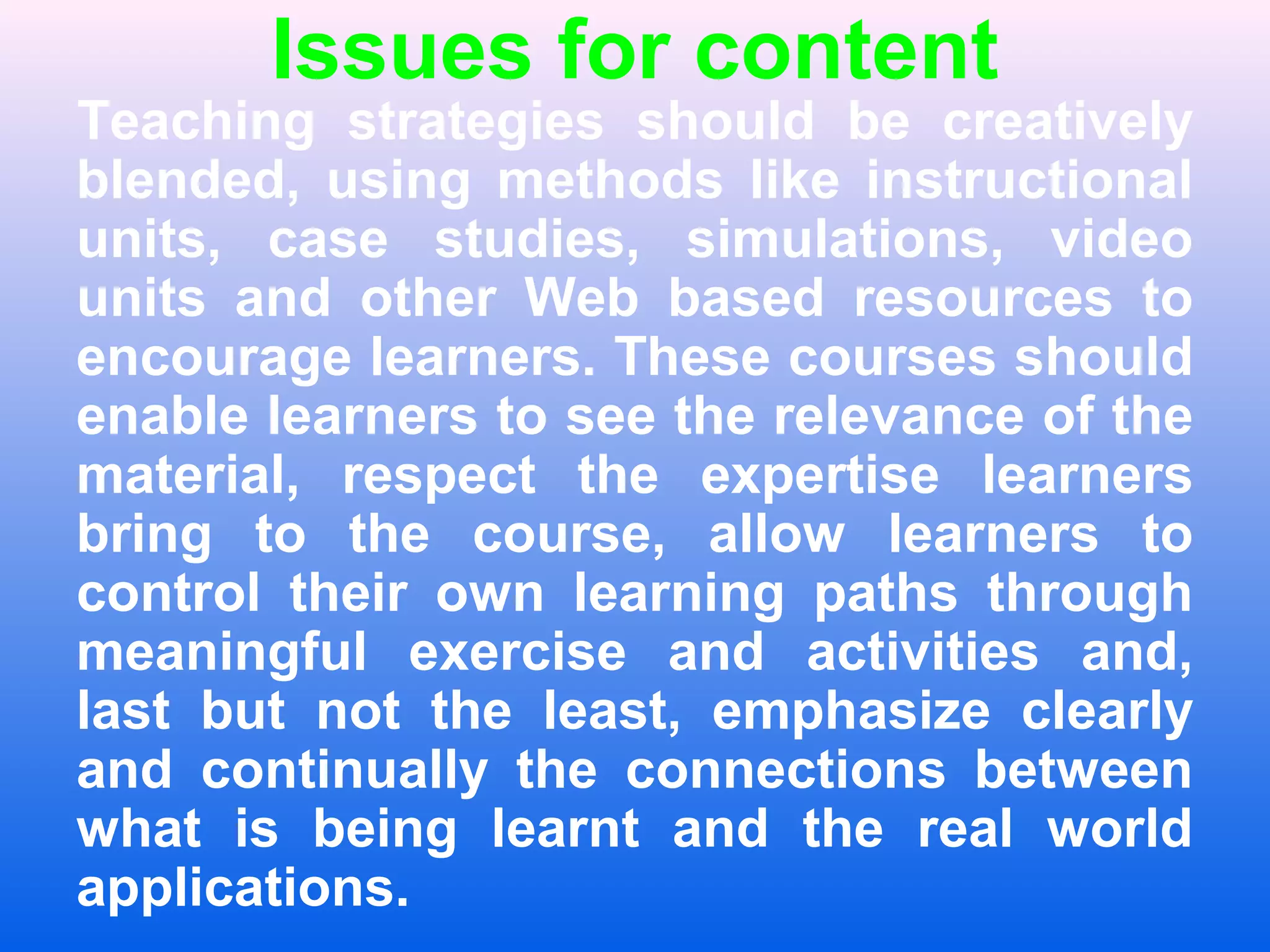 Issues for content
Teaching strategies should be creatively
blended, using methods like instructional
units, case studies, simulations, video
units and other Web based resources to
encourage learners. These courses should
enable learners to see the relevance of the
material, respect the expertise learners
bring to the course, allow learners to
control their own learning paths through
meaningful exercise and activities and,
last but not the least, emphasize clearly
and continually the connections between
what is being learnt and the real world
applications.
 