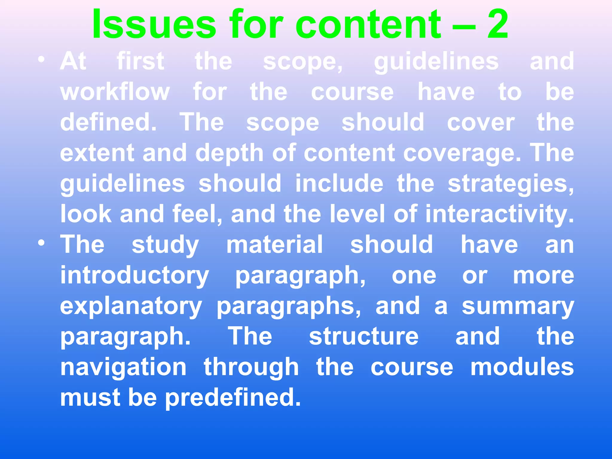 Issues for content &ndash; 2
&bull; At first the scope, guidelines and
workflow for the course have to be
defined. The scope should cover the
extent and depth of content coverage. The
guidelines should include the strategies,
look and feel, and the level of interactivity.
&bull; The study material should have an
introductory paragraph, one or more
explanatory paragraphs, and a summary
paragraph. The structure and the
navigation through the course modules
must be predefined.
 