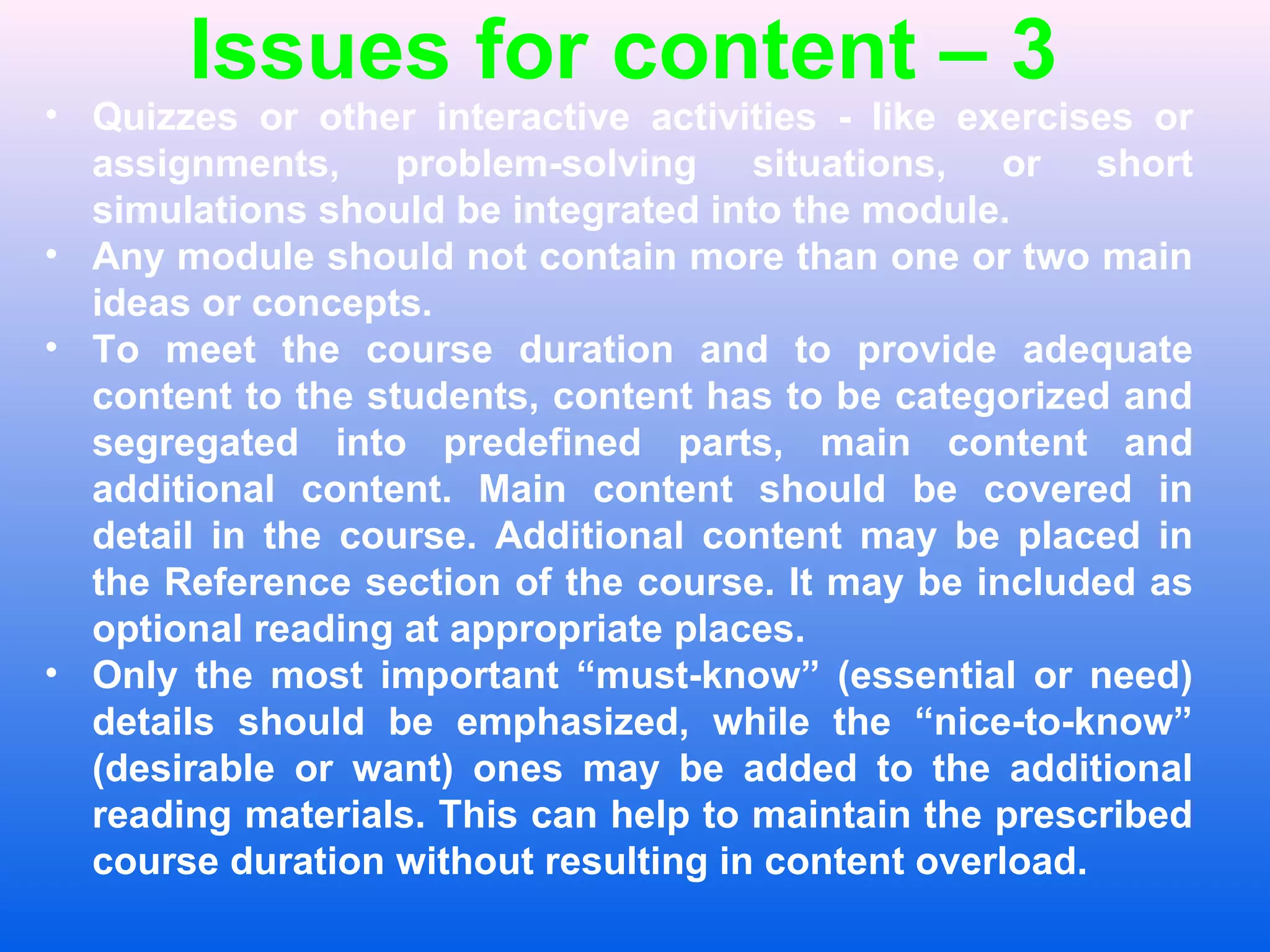Issues for content &ndash; 3
&bull; Quizzes or other interactive activities - like exercises or
assignments, problem-solving situations, or short
simulations should be integrated into the module.
&bull; Any module should not contain more than one or two main
ideas or concepts.
&bull; To meet the course duration and to provide adequate
content to the students, content has to be categorized and
segregated into predefined parts, main content and
additional content. Main content should be covered in
detail in the course. Additional content may be placed in
the Reference section of the course. It may be included as
optional reading at appropriate places.
&bull; Only the most important &ldquo;must-know&rdquo; (essential or need)
details should be emphasized, while the &ldquo;nice-to-know&rdquo;
(desirable or want) ones may be added to the additional
reading materials. This can help to maintain the prescribed
course duration without resulting in content overload.
 