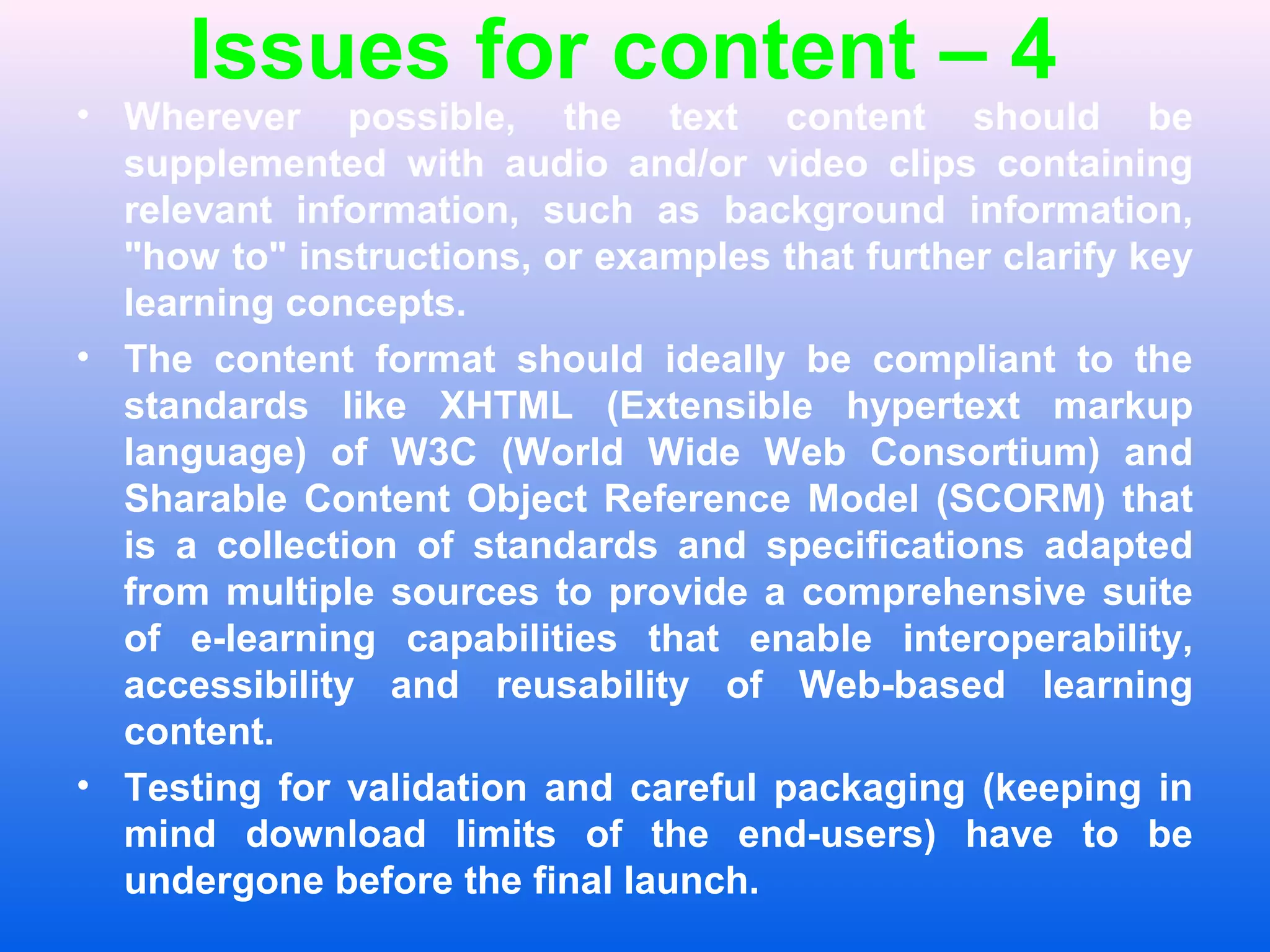 Issues for content &ndash; 4
&bull; Wherever possible, the text content should be
supplemented with audio and/or video clips containing
relevant information, such as background information,
"how to" instructions, or examples that further clarify key
learning concepts.
&bull; The content format should ideally be compliant to the
standards like XHTML (Extensible hypertext markup
language) of W3C (World Wide Web Consortium) and
Sharable Content Object Reference Model (SCORM) that
is a collection of standards and specifications adapted
from multiple sources to provide a comprehensive suite
of e-learning capabilities that enable interoperability,
accessibility and reusability of Web-based learning
content.
&bull; Testing for validation and careful packaging (keeping in
mind download limits of the end-users) have to be
undergone before the final launch.
 