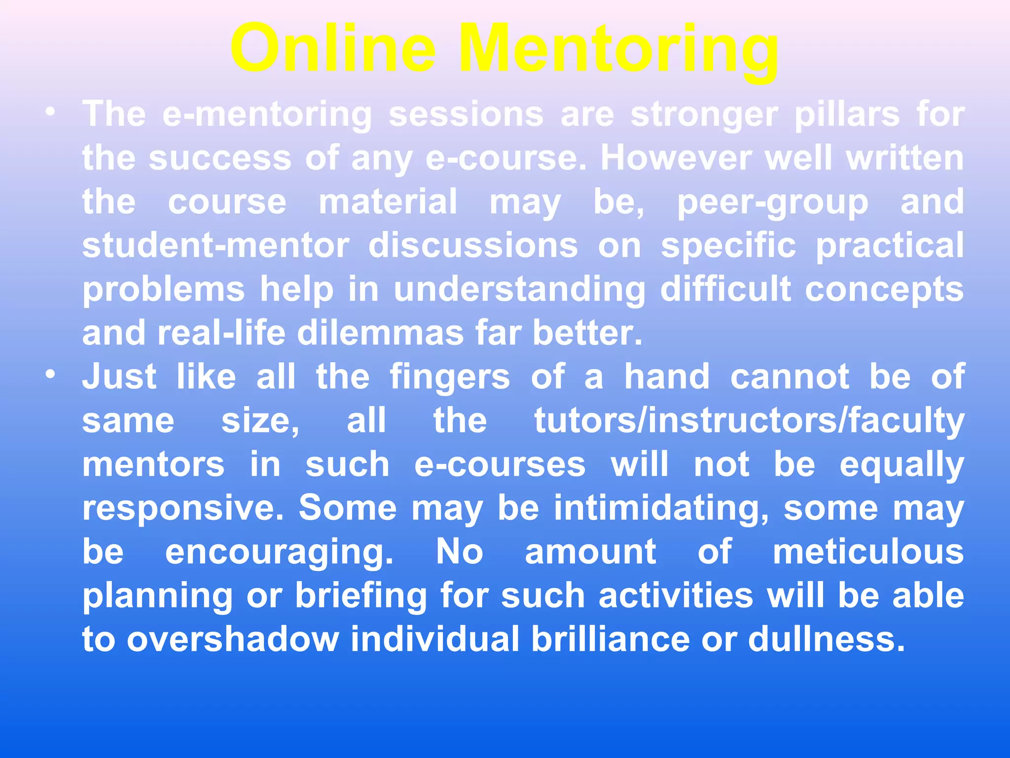 Online Mentoring
&bull; The e-mentoring sessions are stronger pillars for
the success of any e-course. However well written
the course material may be, peer-group and
student-mentor discussions on specific practical
problems help in understanding difficult concepts
and real-life dilemmas far better.
&bull; Just like all the fingers of a hand cannot be of
same size, all the tutors/instructors/faculty
mentors in such e-courses will not be equally
responsive. Some may be intimidating, some may
be encouraging. No amount of meticulous
planning or briefing for such activities will be able
to overshadow individual brilliance or dullness.
 