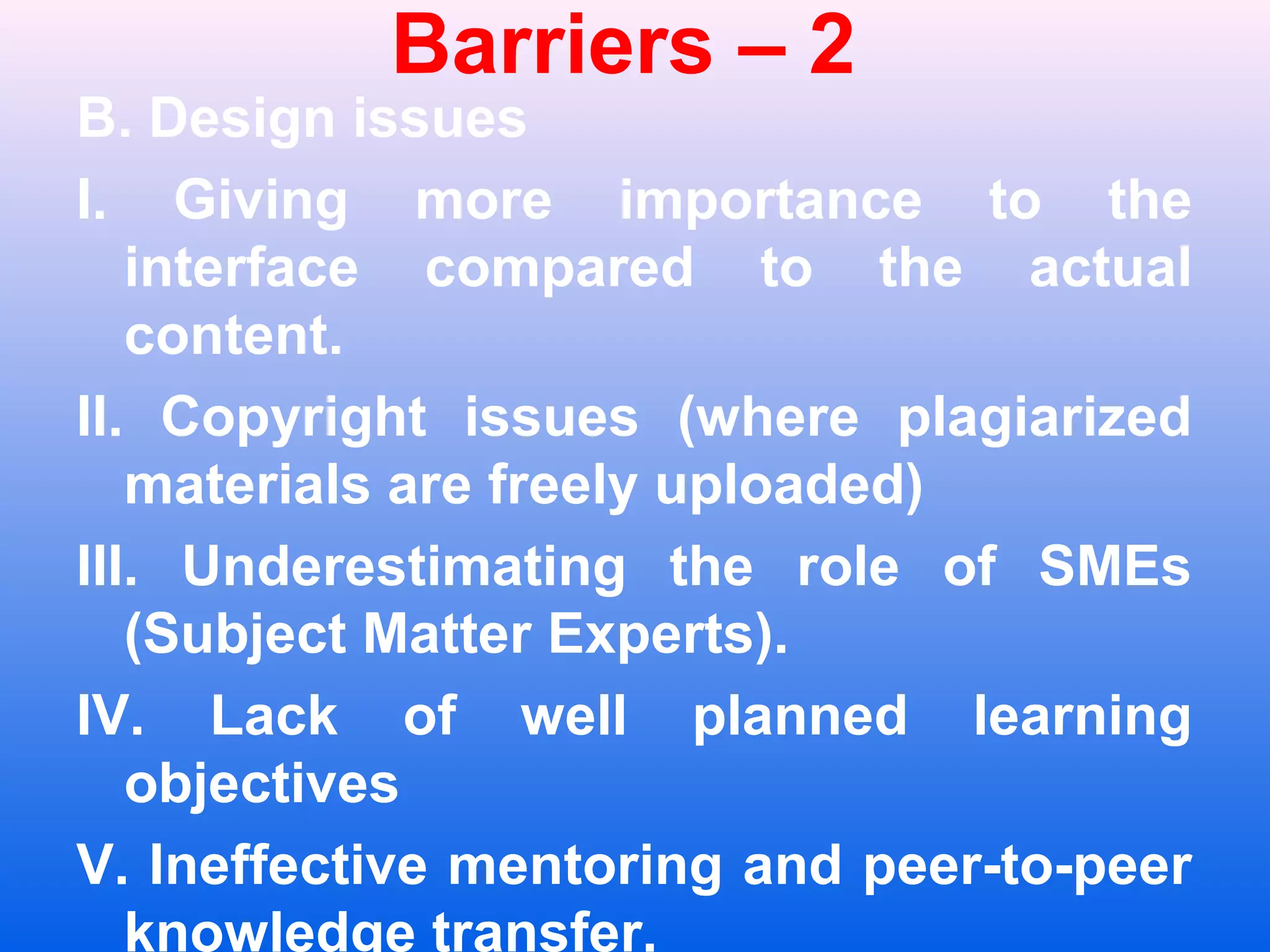 Barriers &ndash; 2
B. Design issues
I. Giving more importance to the
interface compared to the actual
content.
II. Copyright issues (where plagiarized
materials are freely uploaded)
III. Underestimating the role of SMEs
(Subject Matter Experts).
IV. Lack of well planned learning
objectives
V. Ineffective mentoring and peer-to-peer
knowledge transfer.
 