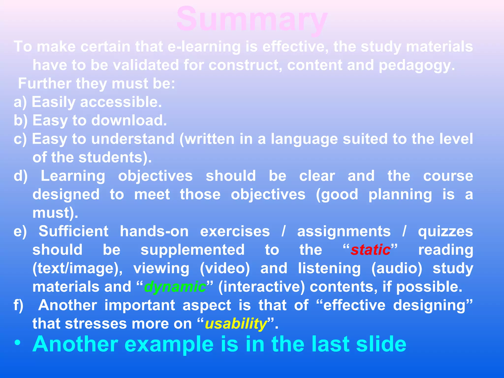 Summary
To make certain that e-learning is effective, the study materials
have to be validated for construct, content and pedagogy.
Further they must be:
a) Easily accessible.
b) Easy to download.
c) Easy to understand (written in a language suited to the level
of the students).
d) Learning objectives should be clear and the course
designed to meet those objectives (good planning is a
must).
e) Sufficient hands-on exercises / assignments / quizzes
should be supplemented to the &ldquo;static&rdquo; reading
(text/image), viewing (video) and listening (audio) study
materials and &ldquo;dynamic&rdquo; (interactive) contents, if possible.
f) Another important aspect is that of &ldquo;effective designing&rdquo;
that stresses more on &ldquo;usability&rdquo;.
&bull; Another example is in the last slide
 