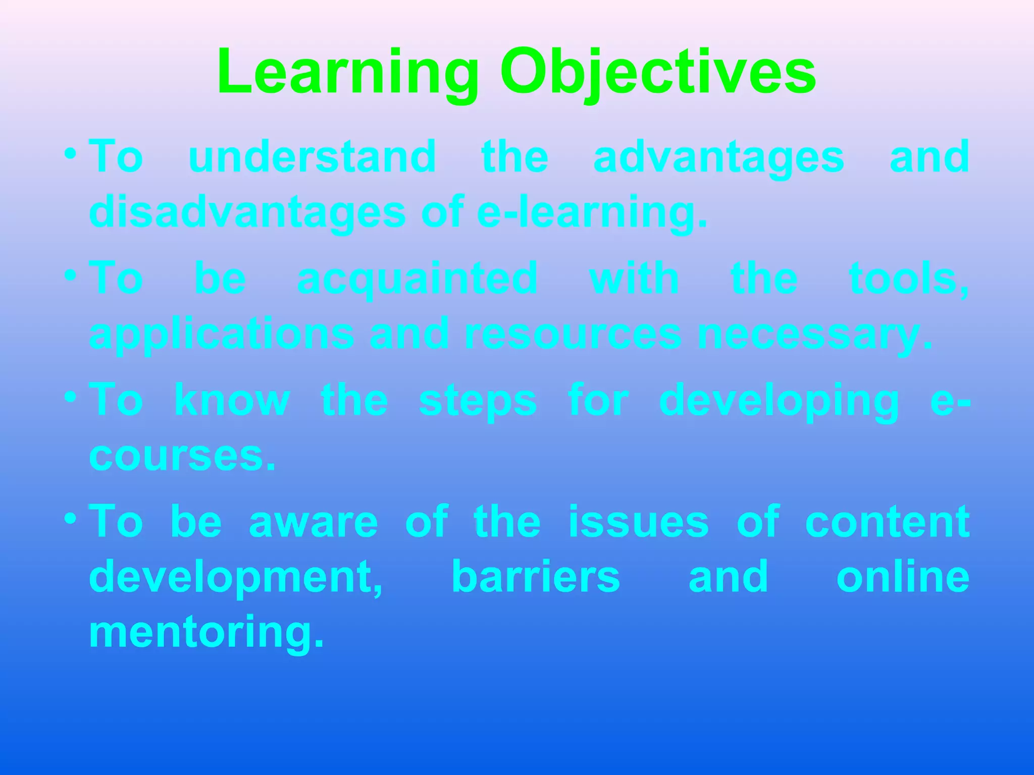 Learning Objectives
&bull; To understand the advantages and
disadvantages of e-learning.
&bull; To be acquainted with the tools,
applications and resources necessary.
&bull; To know the steps for developing e-
courses.
&bull; To be aware of the issues of content
development, barriers and online
mentoring.
 