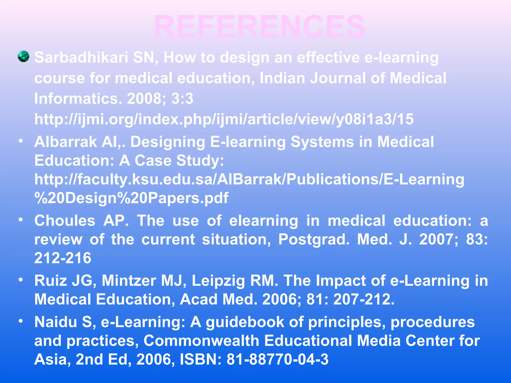 REFERENCES
Sarbadhikari SN, How to design an effective e-learning
course for medical education, Indian Journal of Medical
Informatics. 2008; 3:3
http://ijmi.org/index.php/ijmi/article/view/y08i1a3/15
&bull; Albarrak AI,. Designing E-learning Systems in Medical
Education: A Case Study:
http://faculty.ksu.edu.sa/AlBarrak/Publications/E-Learning
%20Design%20Papers.pdf
&bull; Choules AP. The use of elearning in medical education: a
review of the current situation, Postgrad. Med. J. 2007; 83:
212-216
&bull; Ruiz JG, Mintzer MJ, Leipzig RM. The Impact of e-Learning in
Medical Education, Acad Med. 2006; 81: 207-212.
&bull; Naidu S, e-Learning: A guidebook of principles, procedures
and practices, Commonwealth Educational Media Center for
Asia, 2nd Ed, 2006, ISBN: 81-88770-04-3
 