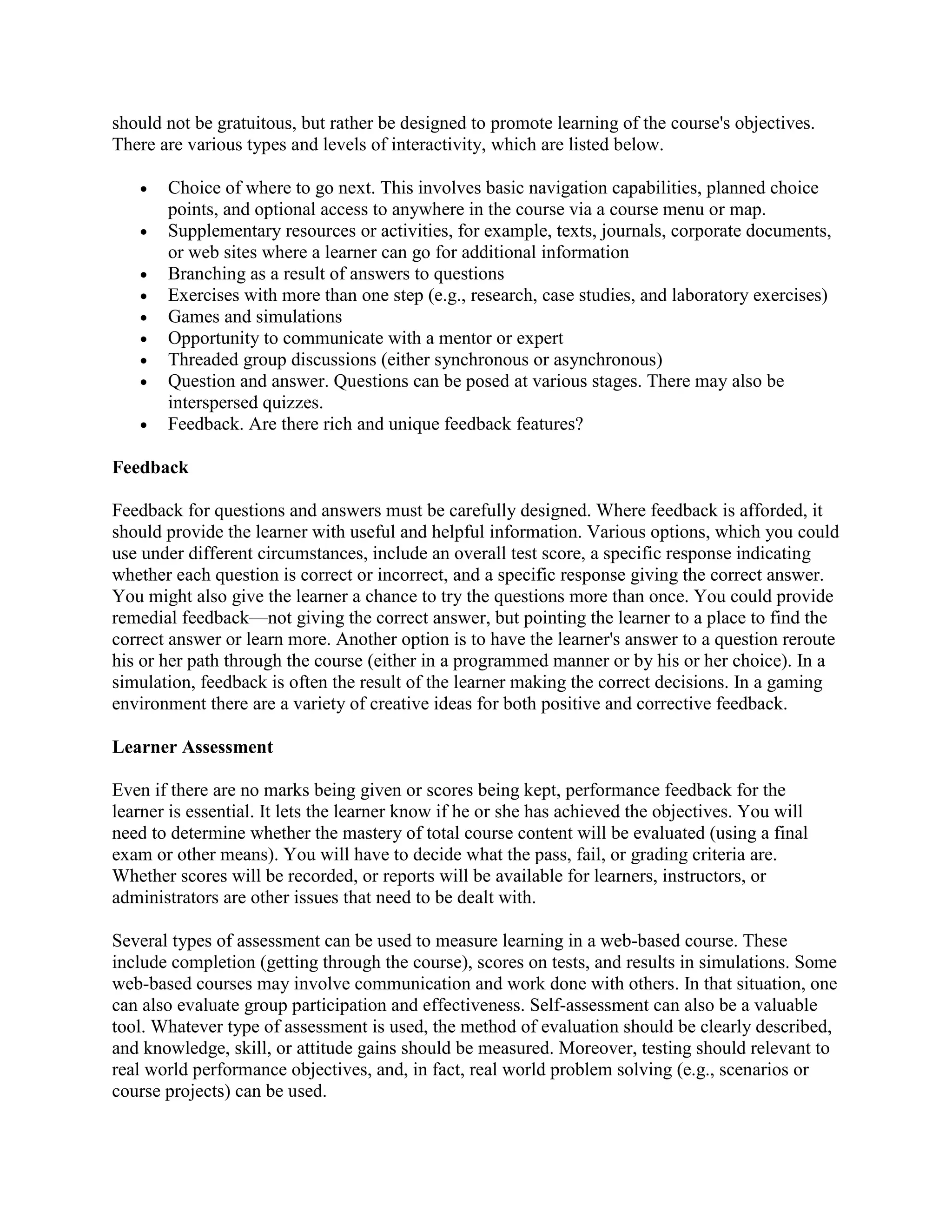should not be gratuitous, but rather be designed to promote learning of the course's objectives.
There are various types and levels of interactivity, which are listed below.

   •   Choice of where to go next. This involves basic navigation capabilities, planned choice
       points, and optional access to anywhere in the course via a course menu or map.
   •   Supplementary resources or activities, for example, texts, journals, corporate documents,
       or web sites where a learner can go for additional information
   •   Branching as a result of answers to questions
   •   Exercises with more than one step (e.g., research, case studies, and laboratory exercises)
   •   Games and simulations
   •   Opportunity to communicate with a mentor or expert
   •   Threaded group discussions (either synchronous or asynchronous)
   •   Question and answer. Questions can be posed at various stages. There may also be
       interspersed quizzes.
   •   Feedback. Are there rich and unique feedback features?

Feedback

Feedback for questions and answers must be carefully designed. Where feedback is afforded, it
should provide the learner with useful and helpful information. Various options, which you could
use under different circumstances, include an overall test score, a specific response indicating
whether each question is correct or incorrect, and a specific response giving the correct answer.
You might also give the learner a chance to try the questions more than once. You could provide
remedial feedback—not giving the correct answer, but pointing the learner to a place to find the
correct answer or learn more. Another option is to have the learner's answer to a question reroute
his or her path through the course (either in a programmed manner or by his or her choice). In a
simulation, feedback is often the result of the learner making the correct decisions. In a gaming
environment there are a variety of creative ideas for both positive and corrective feedback.

Learner Assessment

Even if there are no marks being given or scores being kept, performance feedback for the
learner is essential. It lets the learner know if he or she has achieved the objectives. You will
need to determine whether the mastery of total course content will be evaluated (using a final
exam or other means). You will have to decide what the pass, fail, or grading criteria are.
Whether scores will be recorded, or reports will be available for learners, instructors, or
administrators are other issues that need to be dealt with.

Several types of assessment can be used to measure learning in a web-based course. These
include completion (getting through the course), scores on tests, and results in simulations. Some
web-based courses may involve communication and work done with others. In that situation, one
can also evaluate group participation and effectiveness. Self-assessment can also be a valuable
tool. Whatever type of assessment is used, the method of evaluation should be clearly described,
and knowledge, skill, or attitude gains should be measured. Moreover, testing should relevant to
real world performance objectives, and, in fact, real world problem solving (e.g., scenarios or
course projects) can be used.
 