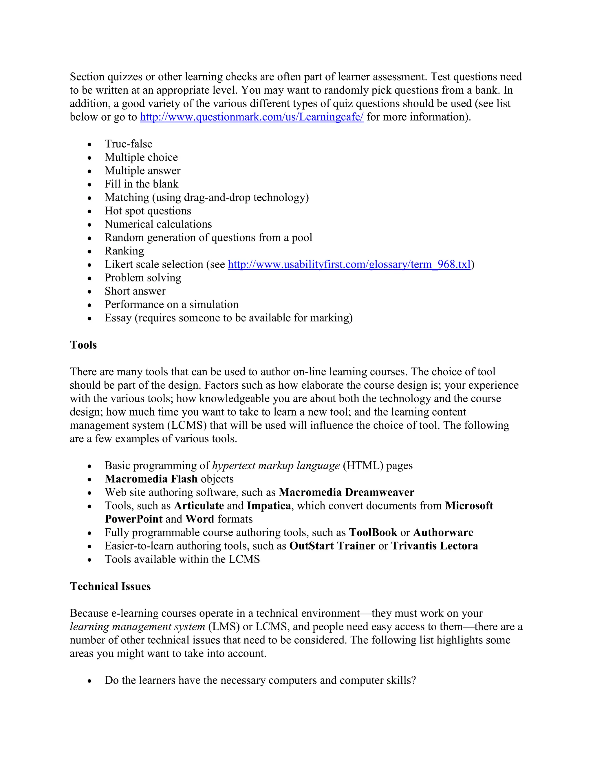Section quizzes or other learning checks are often part of learner assessment. Test questions need
to be written at an appropriate level. You may want to randomly pick questions from a bank. In
addition, a good variety of the various different types of quiz questions should be used (see list
below or go to http://www.questionmark.com/us/Learningcafe/ for more information).

   •    True-false
   •    Multiple choice
   •    Multiple answer
   •    Fill in the blank
   •    Matching (using drag-and-drop technology)
   •    Hot spot questions
   •    Numerical calculations
   •    Random generation of questions from a pool
   •    Ranking
   •    Likert scale selection (see http://www.usabilityfirst.com/glossary/term_968.txl)
   •    Problem solving
   •    Short answer
   •    Performance on a simulation
   •    Essay (requires someone to be available for marking)

Tools

There are many tools that can be used to author on-line learning courses. The choice of tool
should be part of the design. Factors such as how elaborate the course design is; your experience
with the various tools; how knowledgeable you are about both the technology and the course
design; how much time you want to take to learn a new tool; and the learning content
management system (LCMS) that will be used will influence the choice of tool. The following
are a few examples of various tools.

   •    Basic programming of hypertext markup language (HTML) pages
   •    Macromedia Flash objects
   •    Web site authoring software, such as Macromedia Dreamweaver
   •    Tools, such as Articulate and Impatica, which convert documents from Microsoft
        PowerPoint and Word formats
   •    Fully programmable course authoring tools, such as ToolBook or Authorware
   •    Easier-to-learn authoring tools, such as OutStart Trainer or Trivantis Lectora
   •    Tools available within the LCMS

Technical Issues

Because e-learning courses operate in a technical environment—they must work on your
learning management system (LMS) or LCMS, and people need easy access to them—there are a
number of other technical issues that need to be considered. The following list highlights some
areas you might want to take into account.

   •    Do the learners have the necessary computers and computer skills?
 