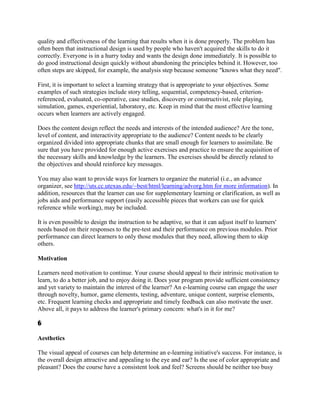 quality and effectiveness of the learning that results when it is done properly. The problem has
often been that instructional design is used by people who haven't acquired the skills to do it
correctly. Everyone is in a hurry today and wants the design done immediately. It is possible to
do good instructional design quickly without abandoning the principles behind it. However, too
often steps are skipped, for example, the analysis step because someone "knows what they need".

First, it is important to select a learning strategy that is appropriate to your objectives. Some
examples of such strategies include story telling, sequential, competency-based, criterion-
referenced, evaluated, co-operative, case studies, discovery or constructivist, role playing,
simulation, games, experiential, laboratory, etc. Keep in mind that the most effective learning
occurs when learners are actively engaged.

Does the content design reflect the needs and interests of the intended audience? Are the tone,
level of content, and interactivity appropriate to the audience? Content needs to be clearly
organized divided into appropriate chunks that are small enough for learners to assimilate. Be
sure that you have provided for enough active exercises and practice to ensure the acquisition of
the necessary skills and knowledge by the learners. The exercises should be directly related to
the objectives and should reinforce key messages.

You may also want to provide ways for learners to organize the material (i.e., an advance
organizer, see http://uts.cc.utexas.edu/~best/html/learning/advorg.htm for more information). In
addition, resources that the learner can use for supplementary learning or clarification, as well as
jobs aids and performance support (easily accessible pieces that workers can use for quick
reference while working), may be included.

It is even possible to design the instruction to be adaptive, so that it can adjust itself to learners'
needs based on their responses to the pre-test and their performance on previous modules. Prior
performance can direct learners to only those modules that they need, allowing them to skip
others.

Motivation

Learners need motivation to continue. Your course should appeal to their intrinsic motivation to
learn, to do a better job, and to enjoy doing it. Does your program provide sufficient consistency
and yet variety to maintain the interest of the learner? An e-learning course can engage the user
through novelty, humor, game elements, testing, adventure, unique content, surprise elements,
etc. Frequent learning checks and appropriate and timely feedback can also motivate the user.
Above all, it pays to address the learner's primary concern: what's in it for me?

�

Aesthetics

The visual appeal of courses can help determine an e-learning initiative's success. For instance, is
the overall design attractive and appealing to the eye and ear? Is the use of color appropriate and
pleasant? Does the course have a consistent look and feel? Screens should be neither too busy
 