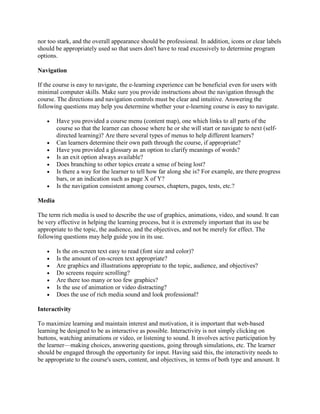 nor too stark, and the overall appearance should be professional. In addition, icons or clear labels
should be appropriately used so that users don't have to read excessively to determine program
options.

Navigation

If the course is easy to navigate, the e-learning experience can be beneficial even for users with
minimal computer skills. Make sure you provide instructions about the navigation through the
course. The directions and navigation controls must be clear and intuitive. Answering the
following questions may help you determine whether your e-learning course is easy to navigate.

   •    Have you provided a course menu (content map), one which links to all parts of the
        course so that the learner can choose where he or she will start or navigate to next (self-
        directed learning)? Are there several types of menus to help different learners?
   •    Can learners determine their own path through the course, if appropriate?
   •    Have you provided a glossary as an option to clarify meanings of words?
   •    Is an exit option always available?
   •    Does branching to other topics create a sense of being lost?
   •    Is there a way for the learner to tell how far along she is? For example, are there progress
        bars, or an indication such as page X of Y?
   •    Is the navigation consistent among courses, chapters, pages, tests, etc.?

Media

The term rich media is used to describe the use of graphics, animations, video, and sound. It can
be very effective in helping the learning process, but it is extremely important that its use be
appropriate to the topic, the audience, and the objectives, and not be merely for effect. The
following questions may help guide you in its use.

   •    Is the on-screen text easy to read (font size and color)?
   •    Is the amount of on-screen text appropriate?
   •    Are graphics and illustrations appropriate to the topic, audience, and objectives?
   •    Do screens require scrolling?
   •    Are there too many or too few graphics?
   •    Is the use of animation or video distracting?
   •    Does the use of rich media sound and look professional?

Interactivity

To maximize learning and maintain interest and motivation, it is important that web-based
learning be designed to be as interactive as possible. Interactivity is not simply clicking on
buttons, watching animations or video, or listening to sound. It involves active participation by
the learner—making choices, answering questions, going through simulations, etc. The learner
should be engaged through the opportunity for input. Having said this, the interactivity needs to
be appropriate to the course's users, content, and objectives, in terms of both type and amount. It
 