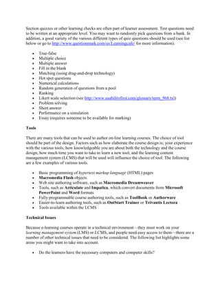 Section quizzes or other learning checks are often part of learner assessment. Test questions need
to be written at an appropriate level. You may want to randomly pick questions from a bank. In
addition, a good variety of the various different types of quiz questions should be used (see list
below or go to http://www.questionmark.com/us/Learningcafe/ for more information).

   •    True-false
   •    Multiple choice
   •    Multiple answer
   •    Fill in the blank
   •    Matching (using drag-and-drop technology)
   •    Hot spot questions
   •    Numerical calculations
   •    Random generation of questions from a pool
   •    Ranking
   •    Likert scale selection (see http://www.usabilityfirst.com/glossary/term_968.txl)
   •    Problem solving
   •    Short answer
   •    Performance on a simulation
   •    Essay (requires someone to be available for marking)

Tools

There are many tools that can be used to author on-line learning courses. The choice of tool
should be part of the design. Factors such as how elaborate the course design is; your experience
with the various tools; how knowledgeable you are about both the technology and the course
design; how much time you want to take to learn a new tool; and the learning content
management system (LCMS) that will be used will influence the choice of tool. The following
are a few examples of various tools.

   •    Basic programming of hypertext markup language (HTML) pages
   •    Macromedia Flash objects
   •    Web site authoring software, such as Macromedia Dreamweaver
   •    Tools, such as Articulate and Impatica, which convert documents from Microsoft
        PowerPoint and Word formats
   •    Fully programmable course authoring tools, such as ToolBook or Authorware
   •    Easier-to-learn authoring tools, such as OutStart Trainer or Trivantis Lectora
   •    Tools available within the LCMS

Technical Issues

Because e-learning courses operate in a technical environment—they must work on your
learning management system (LMS) or LCMS, and people need easy access to them—there are a
number of other technical issues that need to be considered. The following list highlights some
areas you might want to take into account.

   •    Do the learners have the necessary computers and computer skills?
 