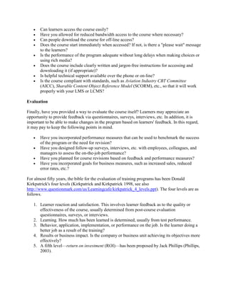 •   Can learners access the course easily?
   •   Have you allowed for reduced bandwidth access to the course where necessary?
   •   Can people download the course for off-line access?
   •   Does the course start immediately when accessed? If not, is there a "please wait" message
       to the learners?
   •   Is the performance of the program adequate without long delays when making choices or
       using rich media?
   •   Does the course include clearly written and jargon-free instructions for accessing and
       downloading it (if appropriate)?
   •   Is helpful technical support available over the phone or on-line?
   •   Is the course compliant with standards, such as Aviation Industry CBT Committee
       (AICC), Sharable Content Object Reference Model (SCORM), etc., so that it will work
       properly with your LMS or LCMS?

Evaluation

Finally, have you provided a way to evaluate the course itself? Learners may appreciate an
opportunity to provide feedback via questionnaires, surveys, interviews, etc. In addition, it is
important to be able to make changes in the program based on learners' feedback. In this regard,
it may pay to keep the following points in mind.

   •   Have you incorporated performance measures that can be used to benchmark the success
       of the program or the need for revision?
   •   Have you designed follow-up surveys, interviews, etc. with employees, colleagues, and
       managers to assess the on-the-job performance?
   •   Have you planned for course revisions based on feedback and performance measures?
   •   Have you incorporated goals for business measures, such as increased sales, reduced
       error rates, etc.?

For almost fifty years, the bible for the evaluation of training programs has been Donald
Kirkpatrick's four levels (Kirkpatrick and Kirkpatrick 1998, see also
http://www.questionmark.com/us/Learningcafe/kirkpatrick_4_levels.ppt). The four levels are as
follows.

   1. Learner reaction and satisfaction. This involves learner feedback as to the quality or
      effectiveness of the course, usually determined from post-course evaluation
      questionnaires, surveys, or interviews.
   2. Learning. How much has been learned is determined, usually from test performance.
   3. Behavior, application, implementation, or performance on the job. Is the learner doing a
      better job as a result of the training?
   4. Results or business impact. Is the company or business unit achieving its objectives more
      effectively?
   5. A fifth level—return on investment (ROI)—has been proposed by Jack Phillips (Phillips,
      2003).
 