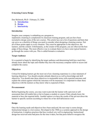 E-learning Course Design


Don McIntosh, Ph.D - February 23, 2006
   1. Introduction
   2. Design
   3. Interactivity

Introduction

Imagine your company is embarking on a program to
implement e-learning to complement its classroom training program, and you have been
recruited to design some of the new courses. This article lays out a list of questions and hints that
can serve as a checklist of things you need to consider when designing e-learning courses. Not
all of these points apply to every situation. They must be appropriate to the objectives, the
learners, and the content. Unfortunately, as the creator of the program, you are often not the best
judge of these things. The most effective way to evaluate them is to have some typical learners
go through the course with you. This is called formative evaluation.

Target Audience

It is essential to begin by identifying the target audience and determining both how much they
already know about the topic and whether they have the necessary computer skills to access and
complete the course.

Objectives

Critical for helping learners get the most out of an e-learning experience is a clear statement of
learning objectives. You should consider attitude objectives as well as knowledge and skill
objectives. You should state these objectives in measurable terms with expected outcomes and
explain the criteria against which the outcomes will be measured. It is important to share these
objectives with the learners so they know what is expected of them.

Pre-assessment

Before beginning the course, you may want to provide the learner with a pre-test or self-
assessment that will enable him or her to bypass a module or course if they already know the
material or have the required skills. Another option is to have the results of the pre-test direct the
learner to specific sections according to where his or her skill deficiencies exist.

Design

Once the learning needs and objectives have been analyzed, the next step is course design.
Instructional design is a lost science. Developed in the 1960s as a systems approach to the design
of instruction, it employs practices that have worked very well in engineering. Instructional
design has received some bad press for the time it takes, but that press failed to recognize the
 