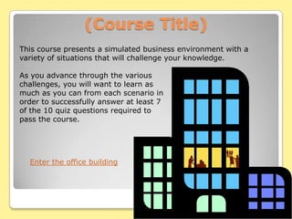 (Course Title)
This course presents a simulated business environment with a
variety of situations that will challenge your knowledge.

As you advance through the various
challenges, you will want to learn as
much as you can from each scenario in
order to successfully answer at least 7
of the 10 quiz questions required to
pass the course.




  Enter the office building
 
