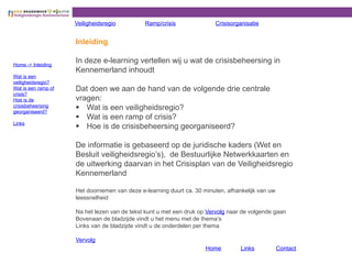 Inleiding
In deze e-learning vertellen wij u wat de crisisbeheersing in
Kennemerland inhoudt
Dat doen we aan de hand van de volgende drie centrale
vragen:
§ Wat is een veiligheidsregio?
§ Wat is een ramp of crisis?
§ Hoe is de crisisbeheersing georganiseerd?
De informatie is gebaseerd op de juridische kaders (Wet en
Besluit veiligheidsregio s), de Bestuurlijke Netwerkkaarten en
de uitwerking daarvan in het Crisisplan van de Veiligheidsregio
Kennemerland
Het doornemen van deze e-learning duurt ca. 30 minuten, afhankelijk van uw
leessnelheid
Na het lezen van de tekst kunt u met een druk op Vervolg naar de volgende gaan
Bovenaan de bladzijde vindt u het menu met de thema s
Links van de bladzijde vindt u de onderdelen per thema
Vervolg
Veiligheidsregio Ramp/crisis Crisisorganisatie
Home -> Inleiding
Wat is een
veiligheidsregio?
Wat is een ramp of
crisis?
Hoe is de
crisisbeheersing
georganiseerd?
Links
Home Links Contact
 