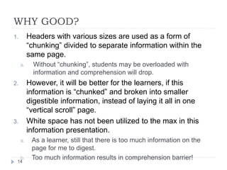 WHY GOOD?
1. Headers with various sizes are used as a form of
“chunking” divided to separate information within the
same page.
a. Without “chunking”, students may be overloaded with
information and comprehension will drop.
2. However, it will be better for the learners, if this
information is “chunked” and broken into smaller
digestible information, instead of laying it all in one
“vertical scroll” page.
3. White space has not been utilized to the max in this
information presentation.
a. As a learner, still that there is too much information on the
page for me to digest.
b. Too much information results in comprehension barrier!
14
 