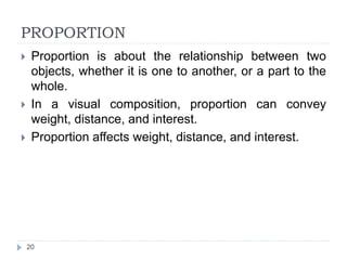 PROPORTION
 Proportion is about the relationship between two
objects, whether it is one to another, or a part to the
whole.
 In a visual composition, proportion can convey
weight, distance, and interest.
 Proportion affects weight, distance, and interest.
20
 