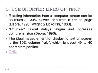 3: USE SHORTER LINES OF TEXT
 Reading information from a computer screen can be
as much as 30% slower than from a printed page
(Debra, 1996; Wright & Lickorish, 1983).
 "Chunked" layout delays fatigue and increases
comprehension (Debra, 1996).
 The ideal measurement for displaying text on screen
is the 50% column “rule”, which is about 40 to 60
characters per line
 CNN
8
 