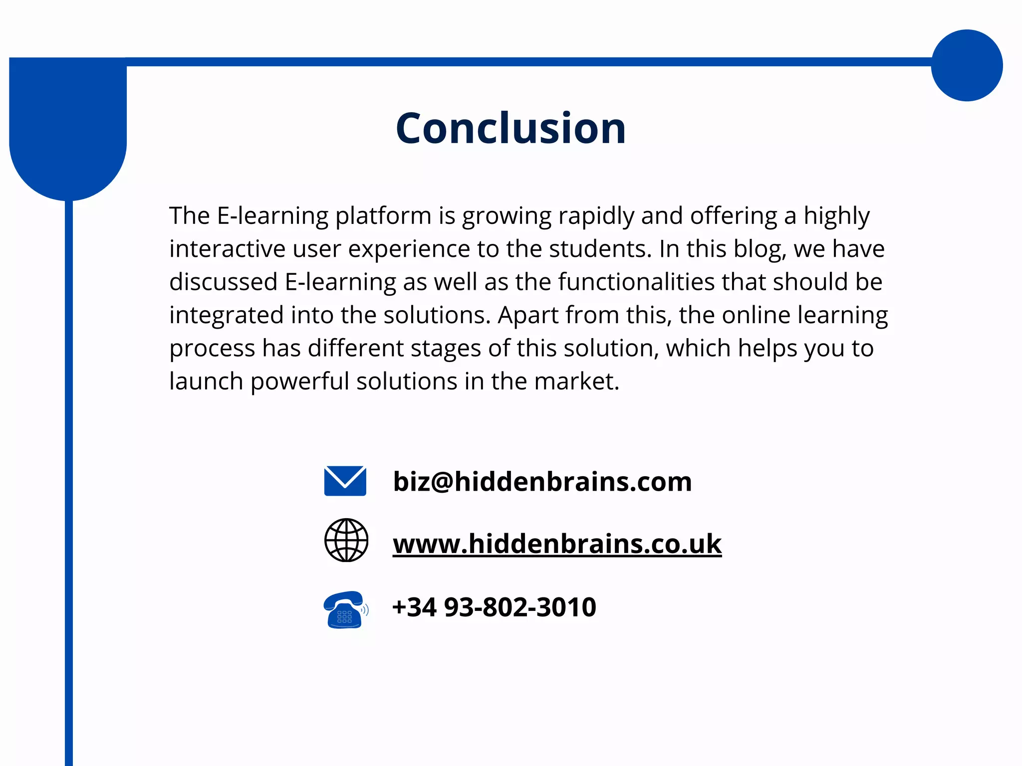 The E-learning platform is growing rapidly and offering a highly
interactive user experience to the students. In this blog, we have
discussed E-learning as well as the functionalities that should be
integrated into the solutions. Apart from this, the online learning
process has different stages of this solution, which helps you to
launch powerful solutions in the market.
Conclusion
biz@hiddenbrains.com
www.hiddenbrains.co.uk
+34 93-802-3010
 