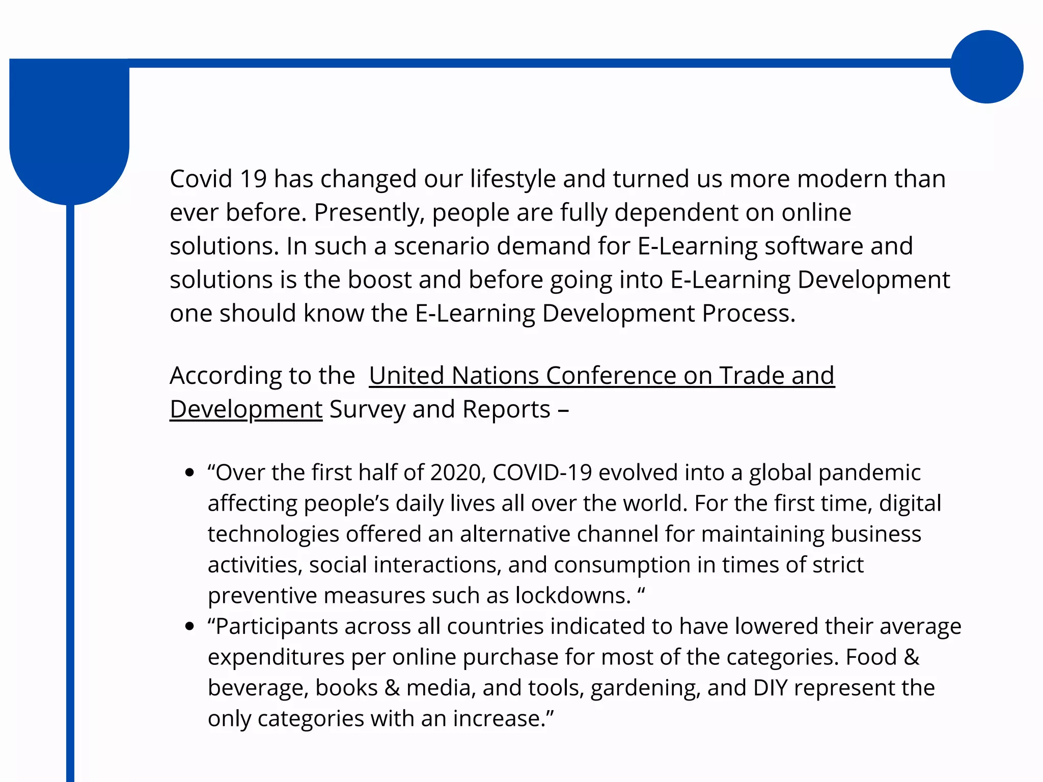 According to the United Nations Conference on Trade and
Development Survey and Reports –
“Over the first half of 2020, COVID-19 evolved into a global pandemic
affecting people’s daily lives all over the world. For the first time, digital
technologies offered an alternative channel for maintaining business
activities, social interactions, and consumption in times of strict
preventive measures such as lockdowns. “
“Participants across all countries indicated to have lowered their average
expenditures per online purchase for most of the categories. Food &
beverage, books & media, and tools, gardening, and DIY represent the
only categories with an increase.”
Covid 19 has changed our lifestyle and turned us more modern than
ever before. Presently, people are fully dependent on online
solutions. In such a scenario demand for E-Learning software and
solutions is the boost and before going into E-Learning Development
one should know the E-Learning Development Process.
 