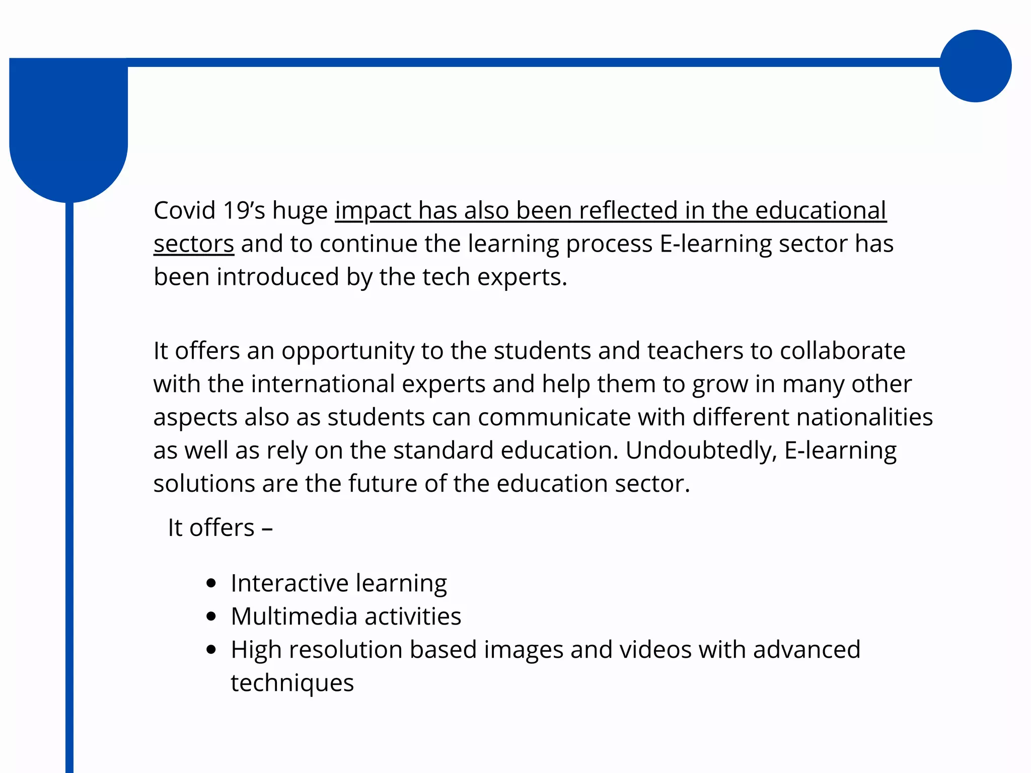 Covid 19’s huge impact has also been reflected in the educational
sectors and to continue the learning process E-learning sector has
been introduced by the tech experts.
It offers an opportunity to the students and teachers to collaborate
with the international experts and help them to grow in many other
aspects also as students can communicate with different nationalities
as well as rely on the standard education. Undoubtedly, E-learning
solutions are the future of the education sector.
It offers –
Interactive learning
Multimedia activities
High resolution based images and videos with advanced
techniques
 