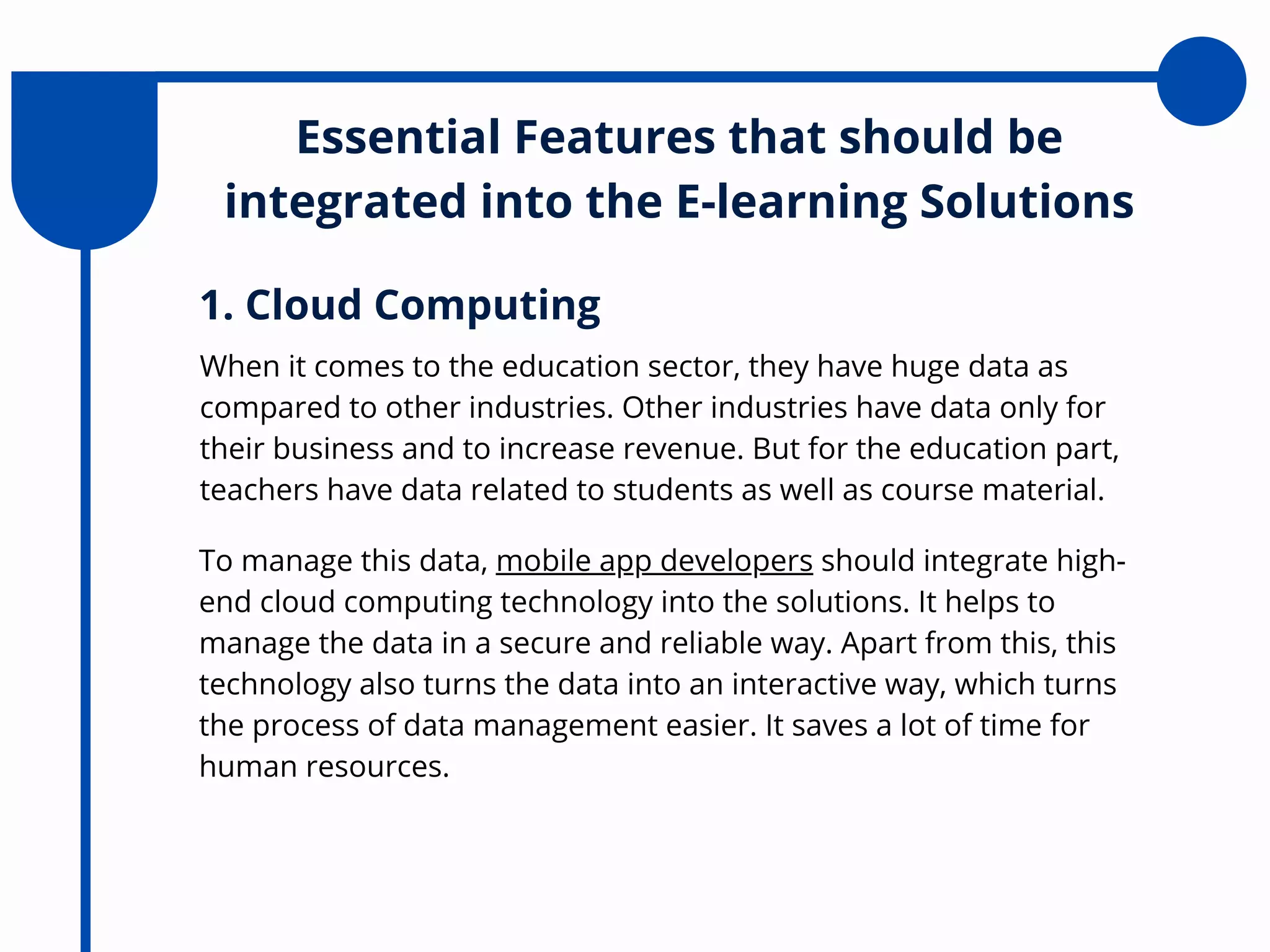 Essential Features that should be
integrated into the E-learning Solutions
When it comes to the education sector, they have huge data as
compared to other industries. Other industries have data only for
their business and to increase revenue. But for the education part,
teachers have data related to students as well as course material.
1. Cloud Computing
To manage this data, mobile app developers should integrate high-
end cloud computing technology into the solutions. It helps to
manage the data in a secure and reliable way. Apart from this, this
technology also turns the data into an interactive way, which turns
the process of data management easier. It saves a lot of time for
human resources.
 