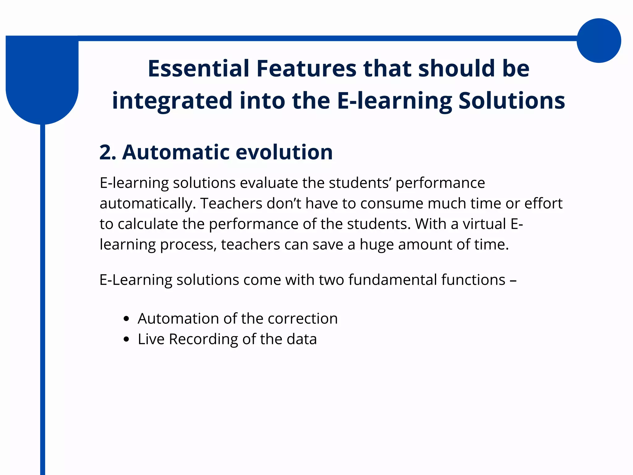 Essential Features that should be
integrated into the E-learning Solutions
E-learning solutions evaluate the students’ performance
automatically. Teachers don’t have to consume much time or effort
to calculate the performance of the students. With a virtual E-
learning process, teachers can save a huge amount of time.
2. Automatic evolution
E-Learning solutions come with two fundamental functions –
Automation of the correction
Live Recording of the data
 