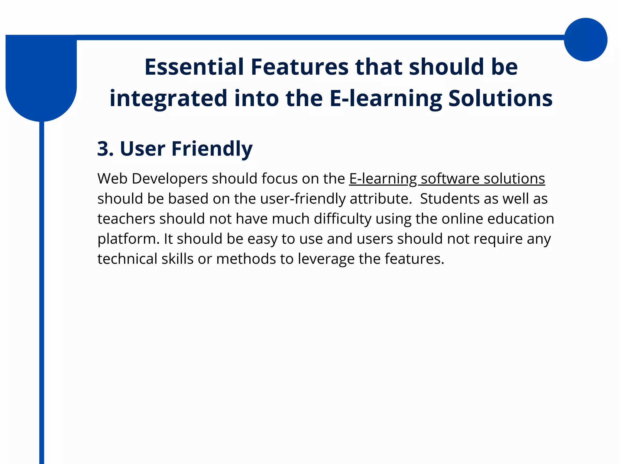 Essential Features that should be
integrated into the E-learning Solutions
Web Developers should focus on the E-learning software solutions
should be based on the user-friendly attribute. Students as well as
teachers should not have much difficulty using the online education
platform. It should be easy to use and users should not require any
technical skills or methods to leverage the features.
3. User Friendly
 