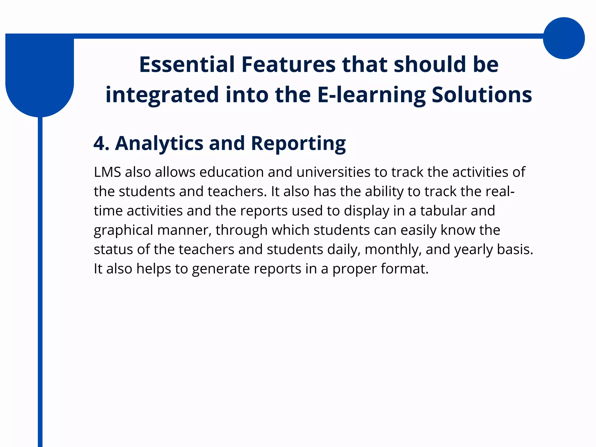 Essential Features that should be
integrated into the E-learning Solutions
LMS also allows education and universities to track the activities of
the students and teachers. It also has the ability to track the real-
time activities and the reports used to display in a tabular and
graphical manner, through which students can easily know the
status of the teachers and students daily, monthly, and yearly basis.
It also helps to generate reports in a proper format.
4. Analytics and Reporting
 