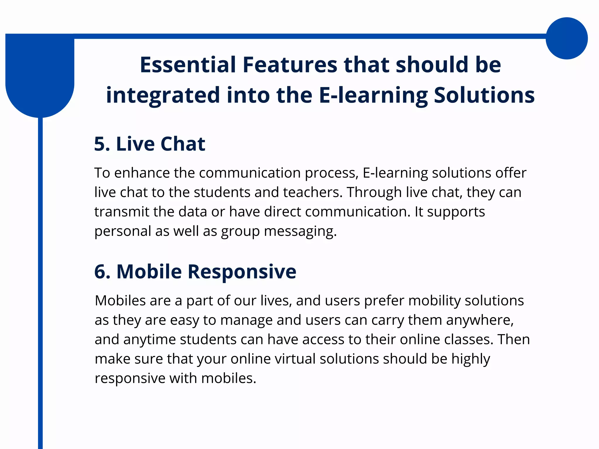 Essential Features that should be
integrated into the E-learning Solutions
To enhance the communication process, E-learning solutions offer
live chat to the students and teachers. Through live chat, they can
transmit the data or have direct communication. It supports
personal as well as group messaging.
5. Live Chat
Mobiles are a part of our lives, and users prefer mobility solutions
as they are easy to manage and users can carry them anywhere,
and anytime students can have access to their online classes. Then
make sure that your online virtual solutions should be highly
responsive with mobiles.
6. Mobile Responsive
 