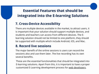 Essential Features that should be
integrated into the E-learning Solutions
There are multiple devices available in the market, to attract users, it
is important that your solution should support multiple devices, and
students and teachers can access from different devices. The E-
learning solution should not be limited to one platform, they should
be supported with multiple which include Android, iOS, and Mac.
7. Cross-Device Accessibility
The major benefit of the online sessions is users can record the
sessions also and use them later. The live recording has its own
several benefits.
8. Record live sessions
These are the essential functionalities that should be integrated into
E-learning solutions. Apart from this, it is important to have a proper
customized E-Learning development process for web developers.
 