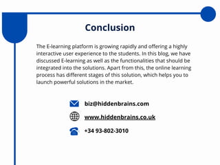 The E-learning platform is growing rapidly and offering a highly
interactive user experience to the students. In this blog, we have
discussed E-learning as well as the functionalities that should be
integrated into the solutions. Apart from this, the online learning
process has different stages of this solution, which helps you to
launch powerful solutions in the market.
Conclusion
biz@hiddenbrains.com
www.hiddenbrains.co.uk
+34 93-802-3010
 
