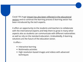 Covid 19’s huge impact has also been reflected in the educational
sectors and to continue the learning process E-learning sector has
been introduced by the tech experts.
It offers an opportunity to the students and teachers to collaborate
with the international experts and help them to grow in many other
aspects also as students can communicate with different nationalities
as well as rely on the standard education. Undoubtedly, E-learning
solutions are the future of the education sector.
It offers –
Interactive learning
Multimedia activities
High resolution based images and videos with advanced
techniques
 