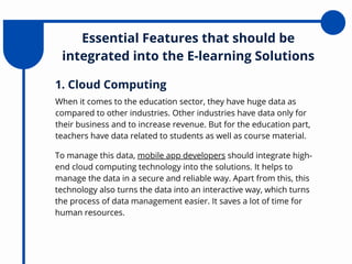 Essential Features that should be
integrated into the E-learning Solutions
When it comes to the education sector, they have huge data as
compared to other industries. Other industries have data only for
their business and to increase revenue. But for the education part,
teachers have data related to students as well as course material.
1. Cloud Computing
To manage this data, mobile app developers should integrate high-
end cloud computing technology into the solutions. It helps to
manage the data in a secure and reliable way. Apart from this, this
technology also turns the data into an interactive way, which turns
the process of data management easier. It saves a lot of time for
human resources.
 