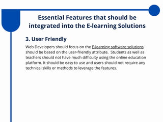 Essential Features that should be
integrated into the E-learning Solutions
Web Developers should focus on the E-learning software solutions
should be based on the user-friendly attribute. Students as well as
teachers should not have much difficulty using the online education
platform. It should be easy to use and users should not require any
technical skills or methods to leverage the features.
3. User Friendly
 