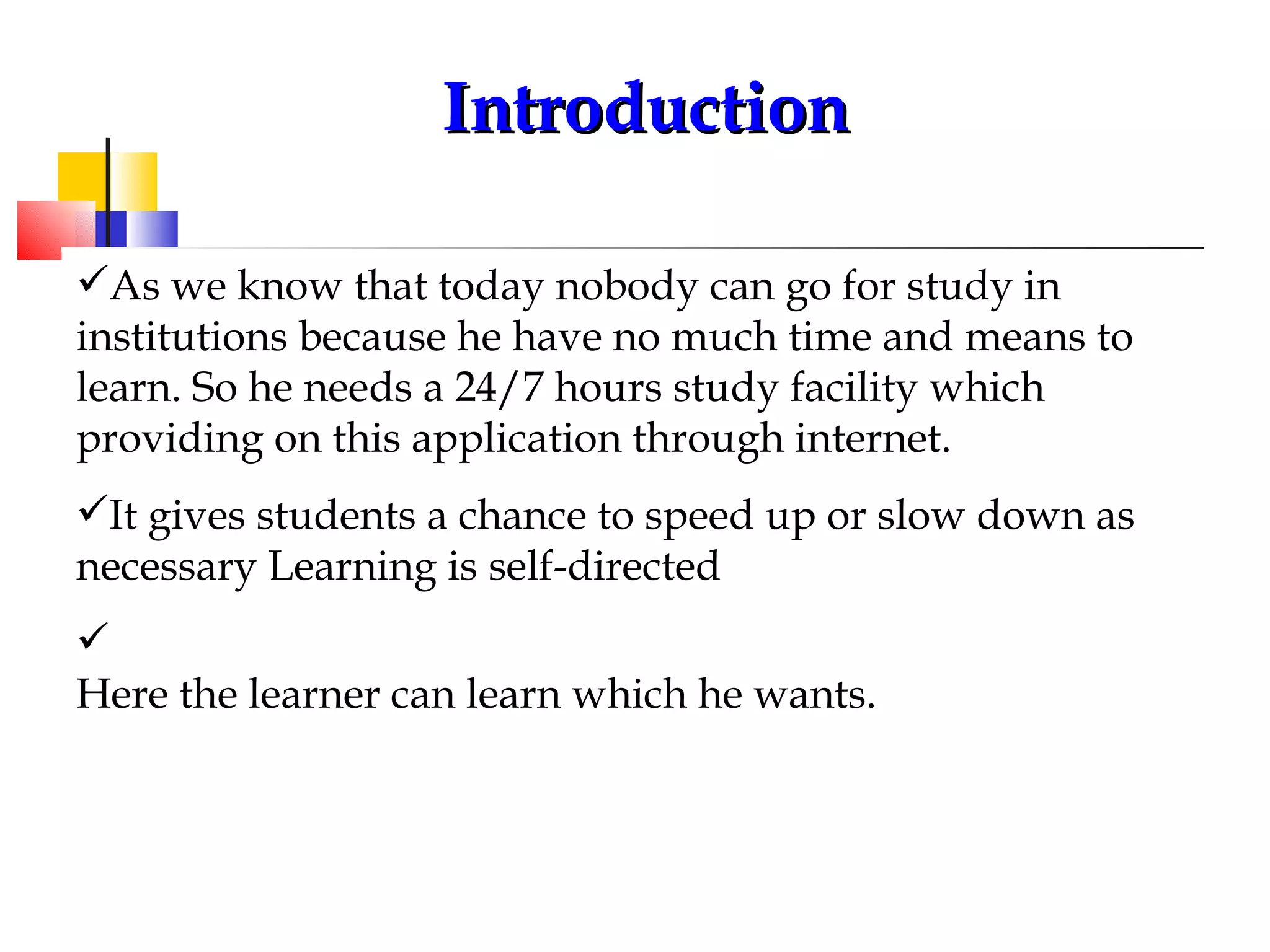 Introduction As we know that today nobody can go for study in  institutions because he have no much time and means to learn. So he needs a 24/7 hours study facility which providing on this application through internet. It gives students a chance to speed up or slow down as necessary Learning is self-directed  Here the learner can learn which he wants.   