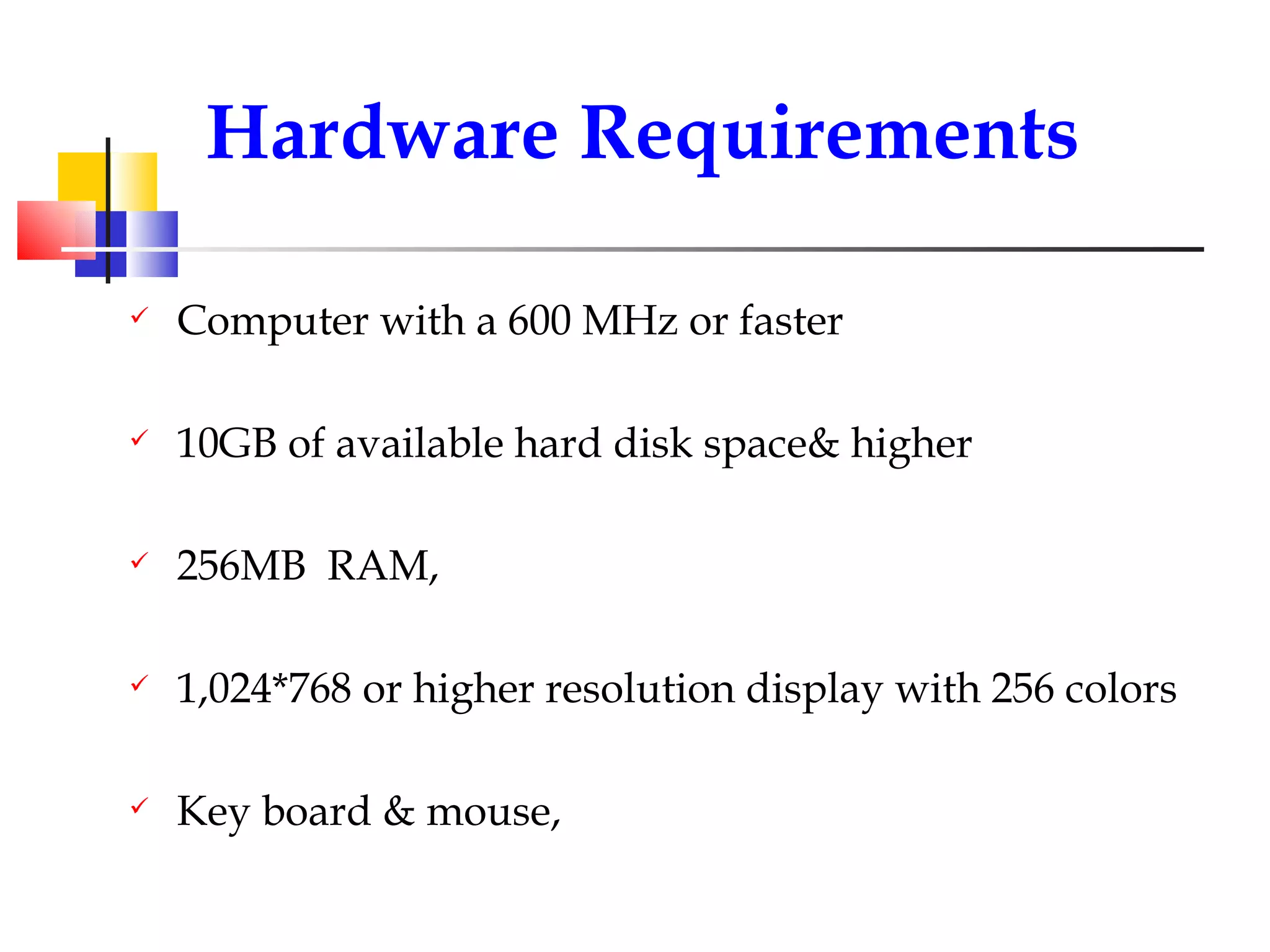 Computer with a 600 MHz or faster 10GB of available hard disk space& higher 256MB  RAM, 1,024*768 or higher resolution display with 256 colors Key board & mouse, Hardware Requirements 