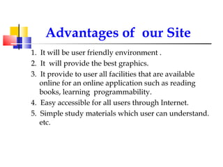 Advantages of  our Site 1.  It will be user friendly environment . 2.  It  will provide the best graphics. 3.  It provide to user all facilities that are available online for an online application such as reading books, learning  programmability. 4.  Easy accessible for all users through Internet. 5.  Simple study materials which user can understand. etc. 