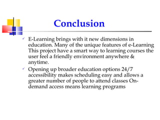 Conclusion E-Learning brings with it new dimensions in education. Many of the unique features of e-Learning This project have a smart way to learning courses the user feel a friendly environment anywhere & anytime. Opening up broader education options 24/7 accessibility makes scheduling easy and allows a greater number of people to attend classes On-demand access means learning programs 