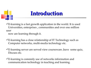 Introduction E-learning is a fast growth application in the world. It is used  Universities, enterprises , communities and over one million user  now are learning through it. E-learning has a close relationship of IT Technology such as  Computer networks, multi-media technology etc. E-learning server are served view courseware ,have  some quiz,  Discuss etc. E-learning is commnly use of networks information and  communication technology in teaching and learning. 