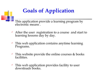 This application provide a learning program by electronic means . After the user  registration to a course  and start to learning lessons day by day. This web application contains anytime learning Programs. This website provide the online courses & books facilities. This web application provides facility to user downloads books. . Goals of Application 
