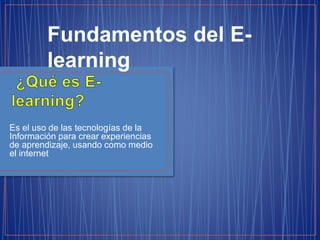 Es el uso de las tecnologías de la
Información para crear experiencias
de aprendizaje, usando como medio
el internet
Fundamentos del E-
learning
 