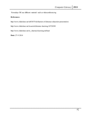 ComputerLiteracy 2014
5
Nowadays DE use different material such as videoconferencing
References:
http://www.slideshare.net/u053675/defination-of-distance-education-presentation
http://www.slideshare.net/icaserial/distance-learning-24730389
http://www.slideshare.net/rc_sharma/elearning-defined
Date: 27-5-2014
 