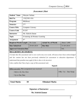 ComputerLiteracy 2014
Assessment Sheet
Student’ Name Maryam Sultana
Roll No 13023901-016
Program BS(Hons)
Semester 2ND
Course Title Computer Literacy
Course Code IT-207
Instructor Ms. Sehrish Zaman
Topic E-learning & Distance Learning
Assignment 8th
Required Words Length No Limit Actual No. of Words About 3,000
Date Submitted 29-05-2014 Due Date 31-05-2014
Approved Extension Date NA
DECLARTION BY STUDENT:
I Certify that this assessment task is own work in my own words. All sources have been Acknowledged
and the content has not been previously submitted for assessment to education department. I
understand that penalties may apply if this is show to be incorrect.
I also confirm that I have kept a copy of this assessment task.
Signed:
Office use only: This assignment was received:
 Before the Due Date
 Up to Due Date
Office Use – Date Stamp
Total Marks 10 Obtained Marks
Signature of Instructor:
Ms. Sehrish Zaman
 