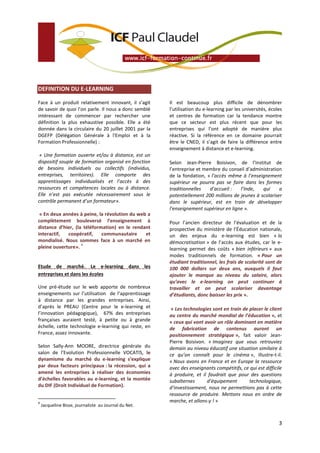DEFINITION DU E-LEARNING

Face à un produit relativement innovant, il s’agit     Il est beaucoup plus difficile de dénombrer
de savoir de quoi l’on parle. Il nous a donc semblé    l’utilisation du e-learning par les universités, écoles
intéressant de commencer par rechercher une            et centres de formation car la tendance montre
définition la plus exhaustive possible. Elle a été     que ce secteur est plus récent que pour les
donnée dans la circulaire du 20 juillet 2001 par la    entreprises qui l’ont adopté de manière plus
DGEFP (Délégation Générale à l'Emploi et à la          réactive. Si la référence en ce domaine pourrait
Formation Professionnelle) :                           être le CNED, il s’agit de faire la différence entre
                                                       enseignement à distance et e-learning.
 « Une formation ouverte et/ou à distance, est un
dispositif souple de formation organisé en fonction    Selon Jean-Pierre Boisivon, de l’Institut de
de besoins individuels ou collectifs (individus,       l’entreprise et membre du conseil d’administration
entreprises, territoires). Elle comporte des           de la fondation, « l’accès même à l’enseignement
apprentissages individualisés et l’accès à des         supérieur ne pourra pas se faire dans les formes
ressources et compétences locales ou à distance.       traditionnelles   d’accueil :   l’Inde,   qui     a
Elle n’est pas exécutée nécessairement sous le         potentiellement 200 millions de jeunes à scolariser
contrôle permanent d’un formateur».                    dans le supérieur, est en train de développer
                                                       l’enseignement supérieur en ligne ».
 « En deux années à peine, la révolution du web a
complètement bouleversé l’enseignement à               Pour l’ancien directeur de l’évaluation et de la
distance d’hier, (la téléformation) en le rendant      prospective du ministère de l’Éducation nationale,
interactif,  coopératif,     communautaire     et      un des enjeux du e-learning est bien « la
mondialisé. Nous sommes face à un marché en            démocratisation » de l’accès aux études, car le e-
                    4
pleine ouverture».                                     learning permet des coûts « bien inférieurs » aux
                                                       modes traditionnels de formation. « Pour un
                                                       étudiant traditionnel, les frais de scolarité sont de
Etude de marché. Le e-learning dans les                100 000 dollars sur deux ans, auxquels il faut
entreprises et dans les écoles                         ajouter le manque au niveau du salaire, alors
                                                       qu’avec le e-learning on peut continuer à
Une pré-étude sur le web apporte de nombreux           travailler et on peut scolariser davantage
enseignements sur l’utilisation de l’apprentissage     d’étudiants, donc baisser les prix ».
à distance par les grandes entreprises. Ainsi,
d’après le PREAU (Centre pour le e-learning et          « Les technologies sont en train de placer le client
l’innovation pédagogique), 67% des entreprises         au centre du marché mondial de l’éducation », et
françaises auraient testé, à petite ou à grande        « ceux qui vont avoir un rôle dominant en matière
échelle, cette technologie e-learning qui reste, en    de fabrication de contenus auront un
France, assez innovante.                               positionnement stratégique », fait valoir Jean-
                                                       Pierre Boisivon. « Imaginez que vous retrouviez
Selon Sally-Ann MOORE, directrice générale du          demain au niveau éducatif une situation similaire à
salon de l’Evolution Professionnelle VOCATIS, le       ce qu’on connaît pour le cinéma », illustre-t-il.
dynamisme du marché du e-learning s’explique           « Nous avons en France et en Europe la ressource
par deux facteurs principaux : la récession, qui a     avec des enseignants compétitifs, ce qui est difficile
amené les entreprises à réaliser des économies         à produire, et il faudrait que pour des questions
d’échelles favorables au e-learning, et la montée      subalternes      d’équipement        technologique,
du DIF (Droit Individuel de Formation).                d’investissement, nous ne permettions pas à cette
                                                       ressource de produire. Mettons nous en ordre de
4                                                      marche, et allons-y ! »
    Jacqueline Bisse, journaliste au Journal du Net.


                                                                                                            3
 