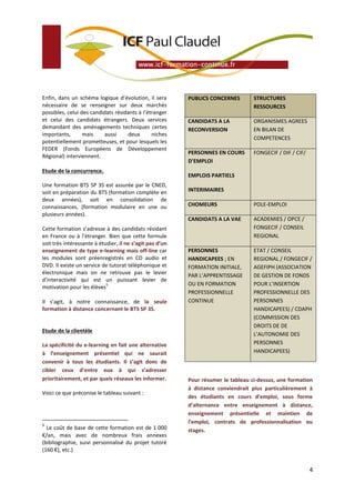 Enfin, dans un schéma logique d’évolution, il sera        PUBLICS CONCERNES        STRUCTURES
nécessaire de se renseigner sur deux marchés                                       RESSOURCES
possibles, celui des candidats résidants à l’étranger
et celui des candidats étrangers. Deux services           CANDIDATS A LA           ORGANISMES AGREES
demandant des aménagements techniques certes              RECONVERSION             EN BILAN DE
importants,       mais     aussi    deux       niches
                                                                                   COMPETENCES
potentiellement prometteuses, et pour lesquels les
FEDER (Fonds Européens de Développement
                                                          PERSONNES EN COURS       FONGECIF / DIF / CIF/
Régional) interviennent.
                                                          D’EMPLOI
Etude de la concurrence.
                                                          EMPLOIS PARTIELS
Une formation BTS SP 3S est assurée par le CNED,
soit en préparation du BTS (formation complète en         INTERIMAIRES
deux années), soit en consolidation de
connaissances, (formation modulaire en une ou             CHOMEURS                 POLE-EMPLOI
plusieurs années).
                                                          CANDIDATS A LA VAE       ACADEMIES / OPCE /
Cette formation s’adresse à des candidats résidant                                 FONGECIF / CONSEIL
en France ou à l’étranger. Bien que cette formule                                  REGIONAL
soit très intéressante à étudier, il ne s’agit pas d’un
enseignement de type e-learning mais off-line car         PERSONNES                ETAT / CONSEIL
les modules sont préenregistrés en CD audio et            HANDICAPEES ; EN         REGIONAL / FONGECIF /
DVD. Il existe un service de tutorat téléphonique et      FORMATION INITIALE,      AGEFIPH (ASSOCIATION
électronique mais on ne retrouve pas le levier            PAR L’APPRENTISSAGE      DE GESTION DE FONDS
d’interactivité qui est un puissant levier de
                            5                             OU EN FORMATION          POUR L’INSERTION
motivation pour les élèves
                                                          PROFESSIONNELLE          PROFESSIONNELLE DES
Il s’agit, à notre connaissance, de la seule              CONTINUE                 PERSONNES
formation à distance concernant le BTS SP 3S.                                      HANDICAPEES) / CDAPH
                                                                                   (COMMISSION DES
                                                                                   DROITS DE DE
Etude de la clientèle
                                                                                   L’AUTONOMIE DES
La spécificité du e-learning en fait une alternative                               PERSONNES
à l’enseignement présentiel qui ne saurait                                         HANDICAPEES)
convenir à tous les étudiants. Il s’agit donc de
cibler ceux d’entre eux à qui s’adresser
prioritairement, et par quels réseaux les informer.       Pour résumer le tableau ci-dessus, une formation
                                                          à distance conviendrait plus particulièrement à
Voici ce que préconise le tableau suivant :
                                                          des étudiants en cours d’emploi, sous forme
                                                          d’alternance entre enseignement à distance,
                                                          enseignement présentielle et maintien de
5
                                                          l’emploi, contrats de professionnalisation ou
  Le coût de base de cette formation est de 1 000         stages.
€/an, mais avec de nombreux frais annexes
(bibliographie, suivi personnalisé du projet tutoré
(160 €), etc.)


                                                                                                           4
 