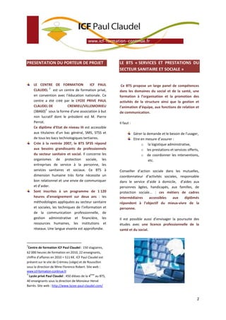 PRESENTATION DU PORTEUR DE PROJET

LE CENTRE DE FORMATION
ICF PAUL
2
CLAUDEL est un centre de formation privé,
en convention avec l'éducation nationale. Ce
centre a été créé par le LYCEE PRIVE PAUL
CLAUDEL DE
CREMIEU/VILLEMOIRIEU
3
(38460) sous la forme d'une association à but
non lucratif dont le président est M. Pierre
Perrot.
Ce diplôme d’Etat de niveau III est accessible
aux titulaires d’un bac général, SMS, STSS et
de tous les bacs technologiques tertiaires.
Crée à la rentrée 2007, le BTS SP3S répond
aux besoins grandissants de professionnels
du secteur sanitaire et social. Il concerne les
organismes de protection sociale, les
entreprises de service à la personne, les
services sanitaires et sociaux. Ce BTS à
dimension humaine très forte nécessite un
bon relationnel et une envie de communiquer
et d’aider.
Sont inscrites à un programme de 1 120
heures d’enseignement sur deux ans : les
méthodologies appliquées au secteur sanitaire
et sociales, les techniques de l’information et
de la communication professionnelle, de
gestion administrative et financière, les
ressources humaines, les institutions et
réseaux. Une langue vivante est approfondie.

LE BTS « SERVICES ET PRESTATIONS DU
SECTEUR SANITAIRE ET SOCIALE »

Ce BTS propose un large panel de compétences
dans les domaines du social et de la santé, une
formation à l’organisation et la promotion des
activités de la structure ainsi que la gestion et
l’animation d’équipe, aux fonctions de relation et
de communication.
Il faut :
Gérer la demande et le besoin de l’usager,
Etre en mesure d’assurer :
o la logistique administrative,
o les prestations et services offerts,
o de coordonner les interventions,
etc.
Conseiller d’action sociale dans les mutuelles,
coordonnateur d’activités sociales, responsable
dans le service d’aide à domicile, d’aides aux
personnes âgées, handicapés, aux familles, de
protection sociale... : ces métiers de cadres
intermédiaires
accessibles
aux
diplômés
répondent à l’objectif du mieux-vivre de la
personne.
Il est possible aussi d’envisager la poursuite des
études avec une licence professionnelle de la
santé et du social.

2

Centre de formation ICF Paul Claudel : 150 stagiaires,
62 000 heures de formation en 2010, 22 enseignants,
chiffre d’affaires en 2010 = 511 K€. ICF Paul Claudel est
présent sur le site de Crémieu (siège) et de Roussillon
sous la direction de Mme Florence Robert. Site web :
www.icf-formation-continue.fr
3

ème

Lycée privé Paul Claudel : 450 élèves de la 4 au BTS,
40 enseignants sous la direction de Monsieur Hervé
Barrès. Site web : http://www.lycee-paul-claudel.com/

2

 