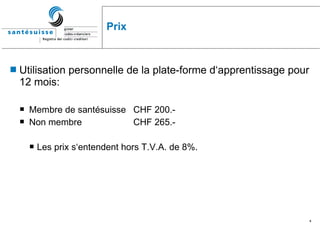 Prix Utilisation personnelle de la plate-forme d‘apprentissage pour 12 mois: Membre de santésuisse CHF 200.-  Non membre  CHF 265.- Les prix s‘entendent hors T.V.A. de 8%. 