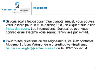 Inscription Si vous souhaitez disposer d‘un compte annuel, vous pouvez vous inscrire pour l‘outil e-learning DRG en cliquant sur le lien  Index  des  cours .  Les informations nécessaires pour vous connecter au système vous seront transmises par e-mail. Pour toutes questions ou renseignements, veuillez contacter Madame Barbara Würgler du mercredi au vendredi sous:  [email_address]  ou tél. 032/625 42 54   