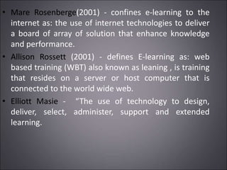 • Mare Rosenberge(2001) - confines e-learning to the
internet as: the use of internet technologies to deliver
a board of array of solution that enhance knowledge
and performance.
• Allison Rossett (2001) - defines E-learning as: web
based training (WBT) also known as leaning , is training
that resides on a server or host computer that is
connected to the world wide web.
• Elliott Masie - “The use of technology to design,
deliver, select, administer, support and extended
learning.
 