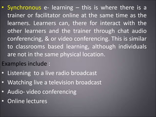 • Synchronous e- learning – this is where there is a
trainer or facilitator online at the same time as the
learners. Learners can, there for interact with the
other learners and the trainer through chat audio
conferencing, & or video conferencing. This is similar
to classrooms based learning, although individuals
are not in the same physical location.
Examples include :
• Listening to a live radio broadcast
• Watching live a television broadcast
• Audio- video conferencing
• Online lectures
 